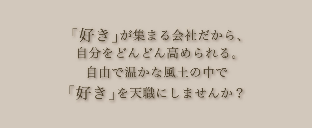 「好き」が集まる会社だから、自分をどんどん高められる。自由で温かな風土の中で「好き」を天職にしませんか？