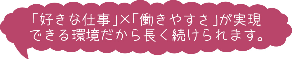 「好きな仕事」×「働きやすさ」が実現できる環境だから長く続けられます。